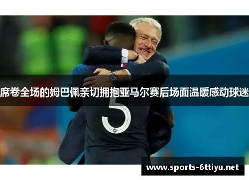 席卷全场的姆巴佩亲切拥抱亚马尔赛后场面温暖感动球迷